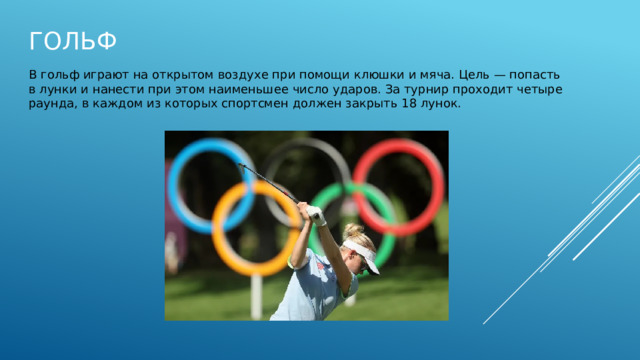 Гольф В гольф играют на открытом воздухе при помощи клюшки и мяча. Цель — попасть в лунки и нанести при этом наименьшее число ударов. За турнир проходит четыре раунда, в каждом из которых спортсмен должен закрыть 18 лунок. 