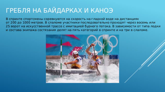 Гребля на байдарках и каноэ В спринте спортсмены соревнуются на скорость на гладкой воде на дистанциях от 200 до 1000 метров. В слаломе участники последовательно проходят через восемь или 25 ворот на искусственной трассе с имитацией бурного потока. В зависимости от типа лодки и состава экипажа состязания делят на пять категорий в спринте и на три в слаломе. 