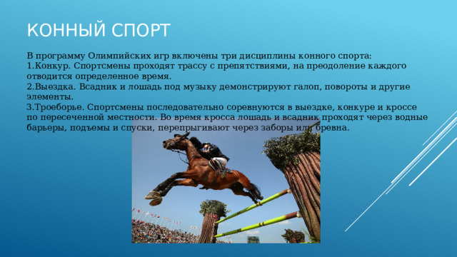 Конный спорт В программу Олимпийских игр включены три дисциплины конного спорта: Конкур. Спортсмены проходят трассу с препятствиями, на преодоление каждого отводится определенное время. Выездка. Всадник и лошадь под музыку демонстрируют галоп, повороты и другие элементы. Троеборье. Спортсмены последовательно соревнуются в выездке, конкуре и кроссе по пересеченной местности. Во время кросса лошадь и всадник проходят через водные барьеры, подъемы и спуски, перепрыгивают через заборы или бревна. 