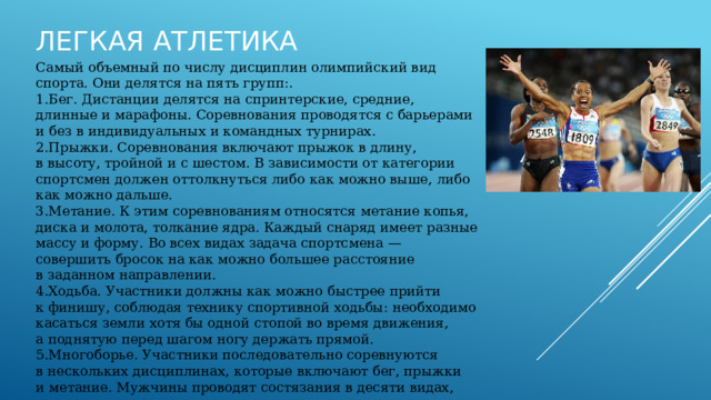 Легкая атлетика   Самый объемный по числу дисциплин олимпийский вид спорта. Они делятся на пять групп:. Бег. Дистанции делятся на спринтерские, средние, длинные и марафоны. Соревнования проводятся с барьерами и без в индивидуальных и командных турнирах. Прыжки. Соревнования включают прыжок в длину, в высоту, тройной и с шестом. В зависимости от категории спортсмен должен оттолкнуться либо как можно выше, либо как можно дальше. Метание. К этим соревнованиям относятся метание копья, диска и молота, толкание ядра. Каждый снаряд имеет разные массу и форму. Во всех видах задача спортсмена — совершить бросок на как можно большее расстояние в заданном направлении. Ходьба. Участники должны как можно быстрее прийти к финишу, соблюдая технику спортивной ходьбы: необходимо касаться земли хотя бы одной стопой во время движения, а поднятую перед шагом ногу держать прямой. Многоборье. Участники последовательно соревнуются в нескольких дисциплинах, которые включают бег, прыжки и метание. Мужчины проводят состязания в десяти видах, женщины — в семи. 