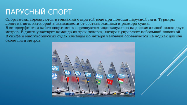 Парусный спорт Спортсмены соревнуются в гонках на открытой воде при помощи парусной тяги. Турниры делят на пять категорий в зависимости от состава экипажа и размера судна. В виндсерфинге и кайте спортсмены соревнуются индивидуально на досках длиной около двух метров. В динги участвует команда из трех человек, которая управляет небольшой шлюпкой. В скифе и многокорпусных судах команды по четыре человека соревнуются на лодках длиной около пяти метров. 
