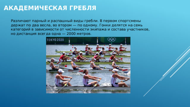 Академическая гребля    Различают парный и распашный виды гребли. В первом спортсмены держат по два весла, во втором — по одному. Гонки делятся на семь категорий в зависимости от численности экипажа и состава участников, но дистанция всегда одна — 2000 метров. 