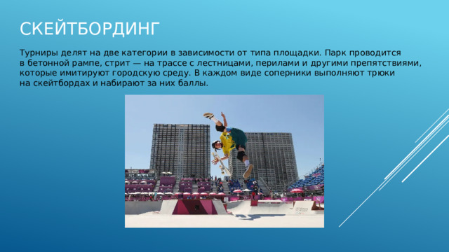 Скейтбординг Турниры делят на две категории в зависимости от типа площадки. Парк проводится в бетонной рампе, стрит — на трассе с лестницами, перилами и другими препятствиями, которые имитируют городскую среду. В каждом виде соперники выполняют трюки на скейтбордах и набирают за них баллы. 