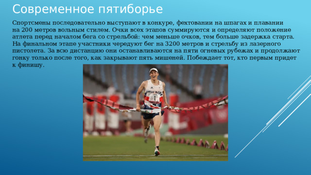 Современное пятиборье Спортсмены последовательно выступают в конкуре, фехтовании на шпагах и плавании на 200 метров вольным стилем. Очки всех этапов суммируются и определяют положение атлета перед началом бега со стрельбой: чем меньше очков, тем больше задержка старта. На финальном этапе участники чередуют бег на 3200 метров и стрельбу из лазерного пистолета. За всю дистанцию они останавливаются на пяти огневых рубежах и продолжают гонку только после того, как закрывают пять мишеней. Побеждает тот, кто первым придет к финишу. 