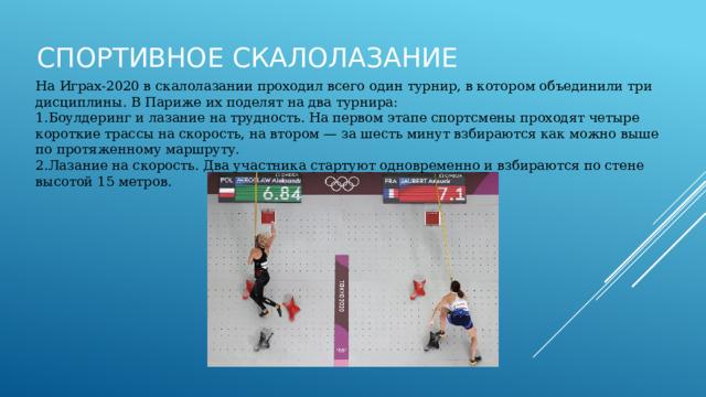Спортивное скалолазание На Играх‑2020 в скалолазании проходил всего один турнир, в котором объединили три дисциплины. В Париже их поделят на два турнира: Боулдеринг и лазание на трудность. На первом этапе спортсмены проходят четыре короткие трассы на скорость, на втором — за шесть минут взбираются как можно выше по протяженному маршруту. Лазание на скорость. Два участника стартуют одновременно и взбираются по стене высотой 15 метров. 