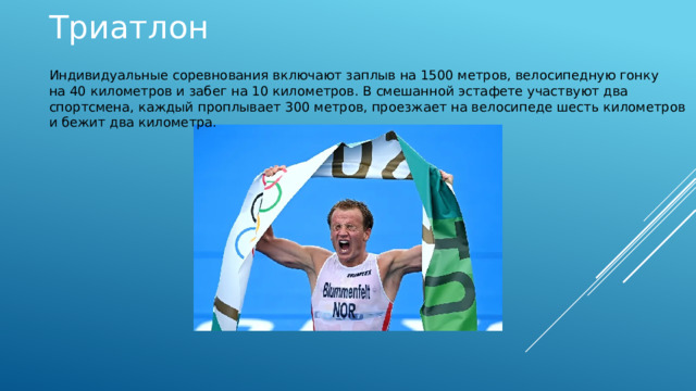 Триатлон Индивидуальные соревнования включают заплыв на 1500 метров, велосипедную гонку на 40 километров и забег на 10 километров. В смешанной эстафете участвуют два спортсмена, каждый проплывает 300 метров, проезжает на велосипеде шесть километров и бежит два километра.   
