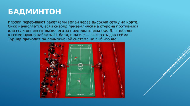 Бадминтон   Игроки перебивают ракетками волан через высокую сетку на корте. Очко начисляется, если снаряд приземлился на стороне противника или если оппонент выбил его за пределы площадки. Для победы в гейме нужно набрать 21 балл, в матче — выиграть два гейма. Турнир проходит по олимпийской системе на выбывание. 