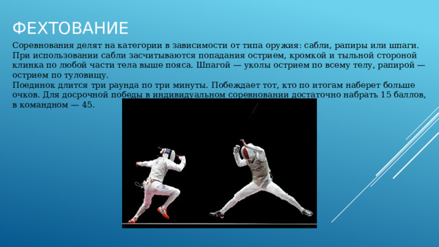 Фехтование Соревнования делят на категории в зависимости от типа оружия: сабли, рапиры или шпаги. При использовании сабли засчитываются попадания острием, кромкой и тыльной стороной клинка по любой части тела выше пояса. Шпагой — уколы острием по всему телу, рапирой — острием по туловищу. Поединок длится три раунда по три минуты. Побеждает тот, кто по итогам наберет больше очков. Для досрочной победы в индивидуальном соревновании достаточно набрать 15 баллов, в командном — 45. 