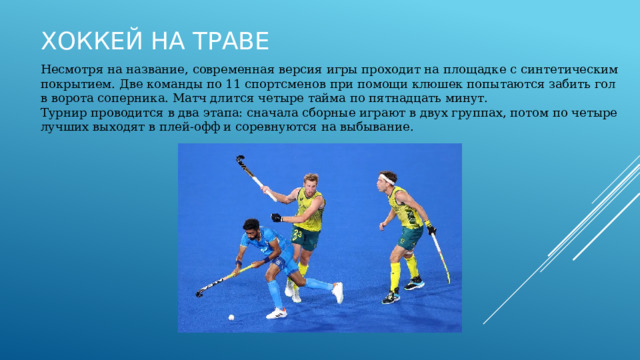Хоккей на траве Несмотря на название, современная версия игры проходит на площадке с синтетическим покрытием. Две команды по 11 спортсменов при помощи клюшек попытаются забить гол в ворота соперника. Матч длится четыре тайма по пятнадцать минут. Турнир проводится в два этапа: сначала сборные играют в двух группах, потом по четыре лучших выходят в плей‑офф и соревнуются на выбывание. 