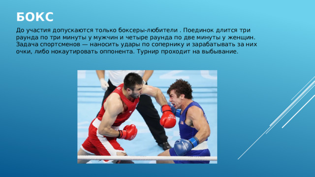 Бокс   До участия допускаются только боксеры-любители . Поединок длится три раунда по три минуты у мужчин и четыре раунда по две минуты у женщин. Задача спортсменов — наносить удары по сопернику и зарабатывать за них очки, либо нокаутировать оппонента. Турнир проходит на выбывание. 