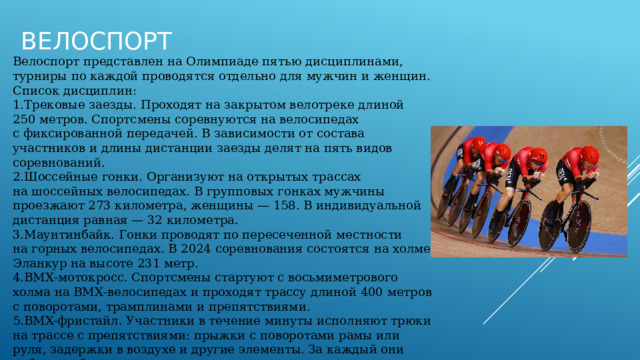 Велоспорт Велоспорт представлен на Олимпиаде пятью дисциплинами, турниры по каждой проводятся отдельно для мужчин и женщин. Список дисциплин: Трековые заезды. Проходят на закрытом велотреке длиной 250 метров. Спортсмены соревнуются на велосипедах с фиксированной передачей. В зависимости от состава участников и длины дистанции заезды делят на пять видов соревнований. Шоссейные гонки. Организуют на открытых трассах на шоссейных велосипедах. В групповых гонках мужчины проезжают 273 километра, женщины — 158. В индивидуальной дистанция равная — 32 километра. Маунтинбайк. Гонки проводят по пересеченной местности на горных велосипедах. В 2024 соревнования состоятся на холме Эланкур на высоте 231 метр. BMX‑мотокросс. Спортсмены стартуют с восьмиметрового холма на BMX‑велосипедах и проходят трассу длиной 400 метров с поворотами, трамплинами и препятствиями. BMX-фристайл. Участники в течение минуты исполняют трюки на трассе с препятствиями: прыжки с поворотами рамы или руля, задержки в воздухе и другие элементы. За каждый они набирают баллы. 