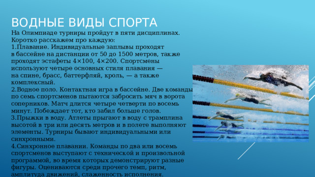 Водные виды спорта На Олимпиаде турниры пройдут в пяти дисциплинах. Коротко расскажем про каждую: Плавание. Индивидуальные заплывы проходят в бассейне на дистанции от 50 до 1500 метров, также проходят эстафеты 4×100, 4×200. Спортсмены используют четыре основных стиля плавания — на спине, брасс, баттерфляй, кроль, — а также комплексный. Водное поло. Контактная игра в бассейне. Две команды по семь спортсменов пытаются забросить мяч в ворота соперников. Матч длится четыре четверти по восемь минут. Побеждает тот, кто забил больше голов. Прыжки в воду. Атлеты прыгают в воду с трамплина высотой в три или десять метров и в полете выполняют элементы. Турниры бывают индивидуальными или синхронными. Синхронное плавании. Команды по два или восемь спортсменов выступают с технической и произвольной программой, во время которых демонстрируют разные фигуры. Оцениваются среди прочего темп, ритм, амплитуда движений, слаженность исполнения. Марафонское плавании. Массовый заплыв на скорость. Проводятся на открытой воде на дистанции десять километров. 