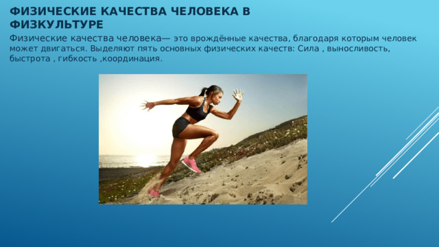 Физические качества человека в физкультуре   Физические качества человека— это врождённые качества, благодаря которым человек может двигаться. Выделяют пять основных физических качеств: Сила , выносливость, быстрота , гибкость ,координация. 
