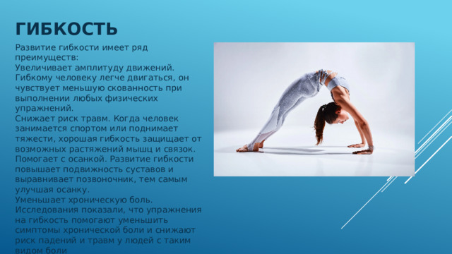 Гибкость Развитие гибкости имеет ряд преимуществ: Увеличивает амплитуду движений. Гибкому человеку легче двигаться, он чувствует меньшую скованность при выполнении любых физических упражнений.  Снижает риск травм. Когда человек занимается спортом или поднимает тяжести, хорошая гибкость защищает от возможных растяжений мышц и связок.  Помогает с осанкой. Развитие гибкости повышает подвижность суставов и выравнивает позвоночник, тем самым улучшая осанку.  Уменьшает хроническую боль. Исследования показали, что упражнения на гибкость помогают уменьшить симптомы хронической боли и снижают риск падений и травм у людей с таким видом боли 