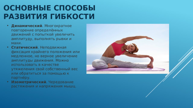 Основные способы развития гибкости Динамический . Многократное повторение определённых движений с попыткой увеличить амплитуду, выполнять рывки и махи.  Статический . Неподвижная фиксация крайнего положения или медленное, но верное увеличение амплитуды движения. Можно использовать в качестве утяжеления свой собственный вес или обратиться за помощью к партнёру.  Изометрический . Чередование растяжения и напряжения мышц.  