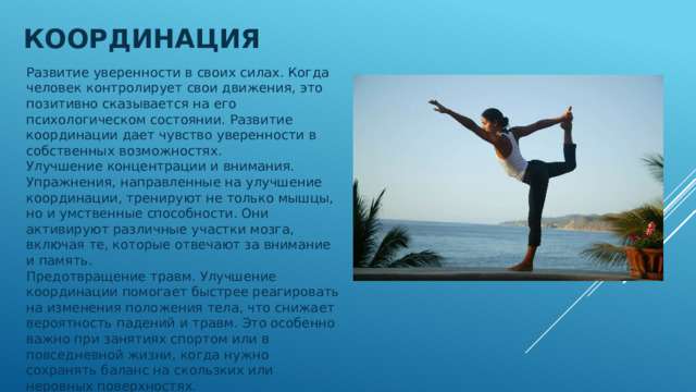 Координация Развитие уверенности в своих силах. Когда человек контролирует свои движения, это позитивно сказывается на его психологическом состоянии. Развитие координации дает чувство уверенности в собственных возможностях. Улучшение концентрации и внимания. Упражнения, направленные на улучшение координации, тренируют не только мышцы, но и умственные способности. Они активируют различные участки мозга, включая те, которые отвечают за внимание и память. Предотвращение травм. Улучшение координации помогает быстрее реагировать на изменения положения тела, что снижает вероятность падений и травм. Это особенно важно при занятиях спортом или в повседневной жизни, когда нужно сохранять баланс на скользких или неровных поверхностях. 