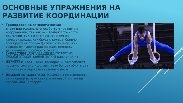Основные упражнения на развитие координации Тренировки на гимнастических снарядах идеально способствуют развитию координации, так как они требуют точности движений, силы и баланса. Занятия на таких снарядах, как брусья, кольца, бревно, тренируют не только физическую силу, но и развивают чувство равновесия, точность движений и способность быстро адаптироваться к изменениям.  Гимнастика . Этот вид спорта состоит из акробатических элементов и упражнений на снарядах.  Пилатес и йога . Такие тренировки расслабляют нервную систему и делают тело более гибким, учат принимать и держать статичные позы .  Прыжки со скакалкой . Эффективнее выполнять их на одной ноге — сначала на левой, потом на правой, или наоборот. 