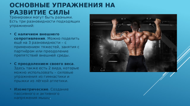Основные упражнения на развитие силы   Тренировки могут быть разными. Есть три разновидности подходящих упражнений: С наличием внешнего сопротивления . Можно поделить ещё на 3 разновидности – с применением тяжестей, занятия с партнёром или преодоление препятствий внешней среды. С преодолением своего веса . Здесь также есть 2 вида, которые можно использовать – силовые упражнения из гимнастики и прыжки из лёгкой атлетики. Изометрические . Создание пассивного и активного напряжения мышц . 