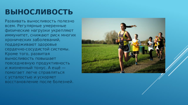 Выносливость Развивать выносливость полезно всем. Регулярные умеренные физические нагрузки укрепляют иммунитет, снижают риск многих хронических заболеваний, поддерживают здоровье сердечно-сосудистой системы. Кроме того, развитая выносливость повышает повседневную продуктивность и жизненный тонус. А ещё — помогает легче справляться с усталостью и ускоряет восстановление после болезней. 