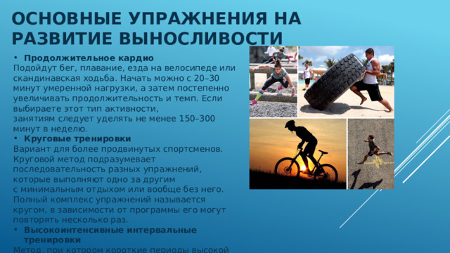 Основные упражнения на развитие выносливости Продолжительное кардио Подойдут бег, плавание, езда на велосипеде или скандинавская ходьба. Начать можно с 20–30 минут умеренной нагрузки, а затем постепенно увеличивать продолжительность и темп. Если выбираете этот тип активности, занятиям следует уделять не менее 150–300 минут в неделю. Круговые тренировки Вариант для более продвинутых спортсменов. Круговой метод подразумевает последовательность разных упражнений, которые выполняют одно за другим с минимальным отдыхом или вообще без него. Полный комплекс упражнений называется кругом, в зависимости от программы его могут повторять несколько раз. Высокоинтенсивные интервальные тренировки Метод, при котором короткие периоды высокой интенсивности (бег на максимальной скорости, быстрые прыжки на скакалке) чередуются с периодами низкой нагрузки, например ходьбой в умеренном темпе. 