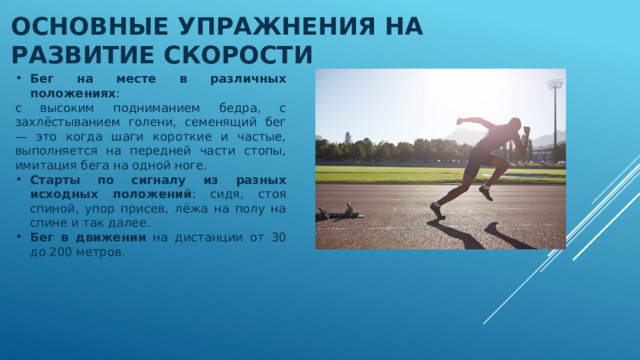 Основные упражнения на развитие Скорости Бег на месте в различных положениях : с высоким подниманием бедра, с захлёстыванием голени, семенящий бег — это когда шаги короткие и частые, выполняется на передней части стопы, имитация бега на одной ноге. Старты по сигналу из разных исходных положений : сидя, стоя спиной, упор присев, лёжа на полу на спине и так далее. Бег в движении на дистанции от 30 до 200 метров. 