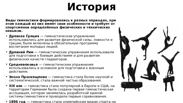 История Виды гимнастики формировались в разных периодах, при этом каждый из них имеет свои особенности и требует от спортсменов определённых физических и технических навыков.  Древняя Греция  — гимнастические упражнения использовались для развития физической силы, ловкости и грации, были включены в обязательную программу воспитания молодых людей. Древний Рим  — гимнастические упражнения использовали для подготовки к боевым действиям и для развития физических качеств гладиаторов. Средневековье  — гимнастические упражнения использовались в основном для подготовки к военным действиям. Эпоха Просвещения  — гимнастика стала более научной и систематической, стала важной частью образования. XIX век  — гимнастика стала популярной в Европе и США, на территории Германии была создана первая гимнастическая ассоциация, которая занималась разработкой единой системы гимнастики и проводила первые соревнования. 1896 год  — гимнастика стала олимпийским видом спорта на первых современных Олимпийских играх, которые прошли в Афинах.. 