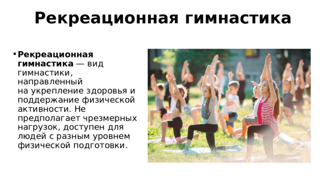 Рекреационная гимнастика Рекреационная гимнастика  — вид гимнастики, направленный на укрепление здоровья и поддержание физической активности. Не предполагает чрезмерных нагрузок, доступен для людей с разным уровнем физической подготовки.  