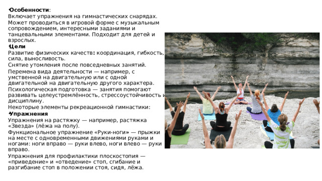 Особенности : Включает упражнения на гимнастических снарядах. Может проводиться в игровой форме с музыкальным сопровождением, интересными заданиями и танцевальными элементами. Подходит для детей и взрослых.  Цели Развитие физических качеств : координация, гибкость, сила, выносливость.  Снятие утомления после повседневных занятий. Перемена вида деятельности — например, с умственной на двигательную или с одной двигательной на двигательную другого характера. Психологическая подготовка — занятия помогают развивать целеустремлённость, стрессоустойчивость и дисциплину.  Некоторые элементы рекреационной гимнастики: Упражнения Упражнения на растяжку — например, растяжка «Звезда» (лёжа на полу). Функциональное упражнение «Руки-ноги »  — прыжки на месте с одновременными движениями руками и ногами: ноги вправо — руки влево, ноги влево — руки вправо. Упражнения для профилактики плоскостопия — «приведение» и «отведение» стоп, сгибание и разгибание стоп в положении стоя, сидя, лёжа. 