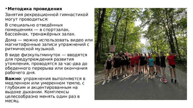 Методика проведения Занятия рекреационной гимнастикой могут проводиться: В специально отведённых помещениях — в спортзалах, бассейнах, тренажёрных залах. Дома — можно использовать видео или магнитофонные записи упражнений с ритмической музыкой. В виде физкультминуток — вводятся для предупреждения развития утомления, проводятся за час-два до обеденного перерыва или окончания рабочего дня. Важно : упражнения выполняются в медленном или умеренном темпе, с глубоким и акцентированным на выдохе дыхании. Комплексы целесообразно менять один раз в месяц. 
