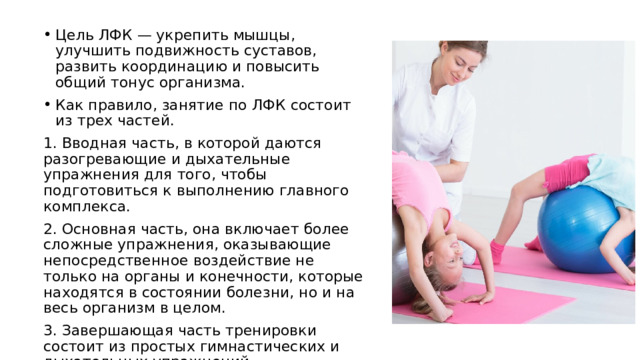 Цель ЛФК — укрепить мышцы, улучшить подвижность суставов, развить координацию и повысить общий тонус организма. Как правило, занятие по ЛФК состоит из трех частей. 1. Вводная часть, в которой даются разогревающие и дыхательные упражнения для того, чтобы подготовиться к выполнению главного комплекса. 2. Основная часть, она включает более сложные упражнения, оказывающие непосредственное воздействие не только на органы и конечности, которые находятся в состоянии болезни, но и на весь организм в целом. 3. Завершающая часть тренировки состоит из простых гимнастических и дыхательных упражнений, направленных на расслабление мышечных групп и активацию восстановительных процессов. 