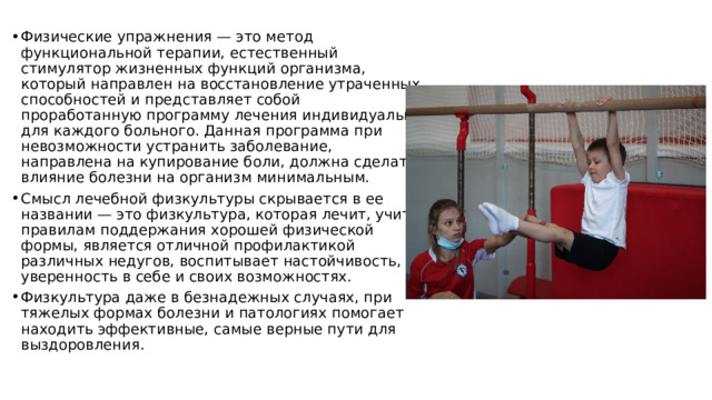 Физические упражнения — это метод функциональной терапии, естественный стимулятор жизненных функций организма, который направлен на восстановление утраченных способностей и представляет собой проработанную программу лечения индивидуально для каждого больного. Данная программа при невозможности устранить заболевание, направлена на купирование боли, должна сделать влияние болезни на организм минимальным. Смысл лечебной физкультуры скрывается в ее названии — это физкультура, которая лечит, учит правилам поддержания хорошей физической формы, является отличной профилактикой различных недугов, воспитывает настойчивость, уверенность в себе и своих возможностях. Физкультура даже в безнадежных случаях, при тяжелых формах болезни и патологиях помогает находить эффективные, самые верные пути для выздоровления. 