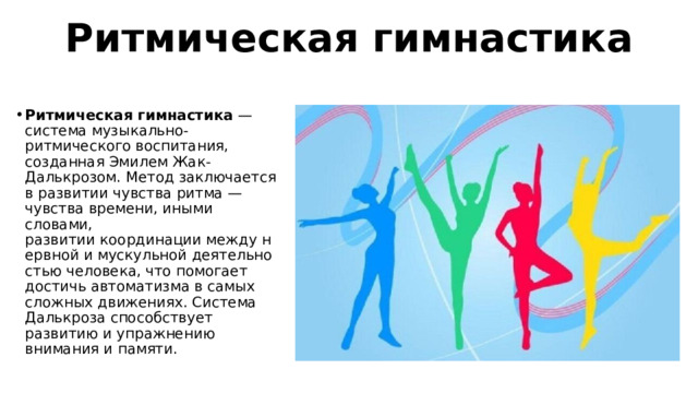 Ритмическая гимнастика Ритмическая гимнастика  — система музыкально-ритмического воспитания, созданная Эмилем Жак-Далькрозом. Метод заключается в развитии чувства ритма — чувства времени, иными словами, развитии координации между нервной и мускульной деятельностью человека, что помогает достичь автоматизма в самых сложных движениях. Система Далькроза способствует развитию и упражнению внимания и памяти. 