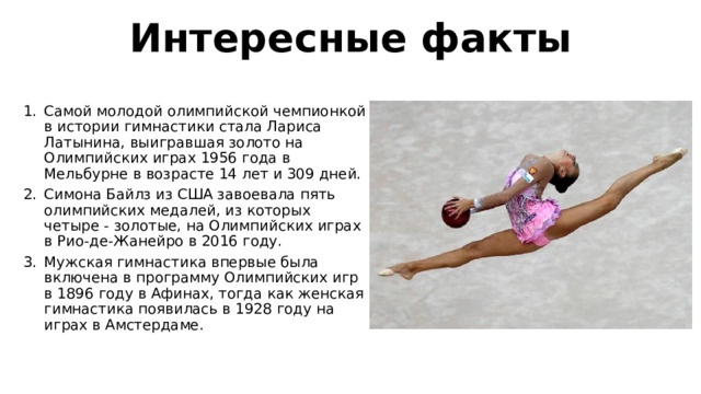 Интересные факты Самой молодой олимпийской чемпионкой в истории гимнастики стала Лариса Латынина, выигравшая золото на Олимпийских играх 1956 года в Мельбурне в возрасте 14 лет и 309 дней. Симона Байлз из США завоевала пять олимпийских медалей, из которых четыре - золотые, на Олимпийских играх в Рио-де-Жанейро в 2016 году. Мужская гимнастика впервые была включена в программу Олимпийских игр в 1896 году в Афинах, тогда как женская гимнастика появилась в 1928 году на играх в Амстердаме. 