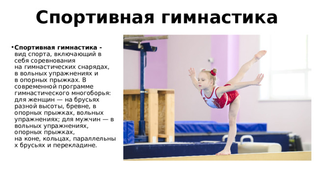 Спортивная гимнастика Спортивная гимнастика - вид спорта, включающий в себя соревнования на гимнастических снарядах, в вольных упражнениях и в опорных прыжках. В современной программе гимнастического многоборья: для женщин — на брусьях разной высоты, бревне, в опорных прыжках, вольных упражнениях; для мужчин — в вольных упражнениях, опорных прыжках, на коне, кольцах, параллельных брусьях и перекладине. 