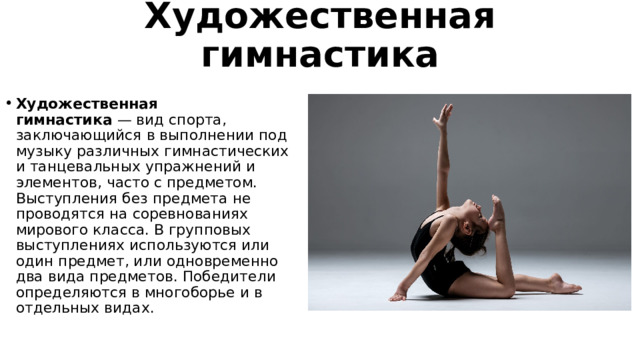Художественная гимнастика Художественная гимнастика  — вид спорта, заключающийся в выполнении под музыку различных гимнастических и танцевальных упражнений и элементов, часто с предметом. Выступления без предмета не проводятся на соревнованиях мирового класса. В групповых выступлениях используются или один предмет, или одновременно два вида предметов. Победители определяются в многоборье и в отдельных видах. 