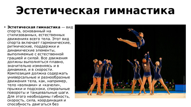 Эстетическая гимнастика Эстетическая гимнастика  — вид спорта, основанный на стилизованных, естественных движениях всего тела. Этот вид спорта включает гармонические, ритмические, поддержки и динамические элементы, выполняемые с естественной грацией и силой. Все движения должны выполняться плавно, значительно изменяясь и в динамике, и в скорости. Композиция должна содержать универсальные и разнообразные движения тела, как, например, тело «волнами» и «качели», прыжки и подскоки, спиральные повороты и танцевальные шаги. Для этого необходимы гибкость, скорость, сила, координация и способность двигаться без усилий. 