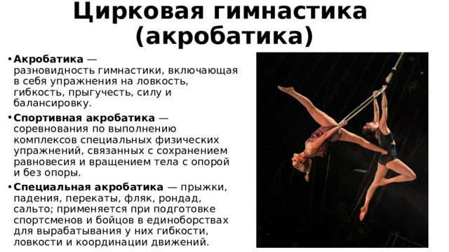 Цирковая гимнастика  (акробатика) Акробатика —  разновидность гимнастики, включающая в себя упражнения на ловкость, гибкость, прыгучесть, силу и балансировку. Спортивная акробатика  — соревнования по выполнению комплексов специальных физических упражнений, связанных с сохранением равновесия и вращением тела с опорой и без опоры. Специальная акробатика  — прыжки, падения, перекаты, фляк, рондад, сальто; применяется при подготовке спортсменов и бойцов в единоборствах для вырабатывания у них гибкости, ловкости и координации движений. 