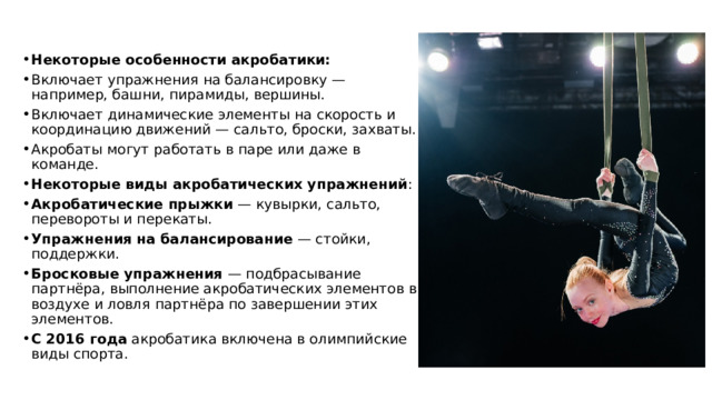 Некоторые особенности акробатики: Включает упражнения на балансировку — например, башни, пирамиды, вершины. Включает динамические элементы на скорость и координацию движений — сальто, броски, захваты. Акробаты могут работать в паре или даже в команде. Некоторые виды акробатических упражнений : Акробатические прыжки  — кувырки, сальто, перевороты и перекаты. Упражнения на балансирование  — стойки, поддержки. Бросковые упражнения  — подбрасывание партнёра, выполнение акробатических элементов в воздухе и ловля партнёра по завершении этих элементов. С 2016 года  акробатика включена в олимпийские виды спорта. 