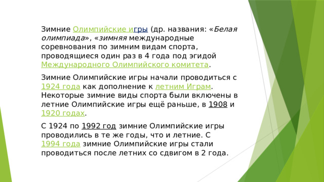 Зимние  Олимпийские и гры   (др. названия: « Белая олимпиада », « зимняя международные соревнования по зимним видам спорта, проводящиеся один раз в 4 года под эгидой  Международного Олимпийского комитета . Зимние Олимпийские игры начали проводиться с  1924 года  как дополнение к  летним Играм . Некоторые зимние виды спорта были включены в летние Олимпийские игры ещё раньше, в  1908  и  1920 годах . С 1924 по  1992 год  зимние Олимпийские игры проводились в те же годы, что и летние. С  1994 года  зимние Олимпийские игры стали проводиться после летних со сдвигом в 2 года. 
