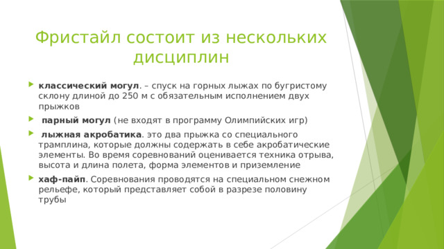 Фристайл состоит из нескольких дисциплин классический могул . – спуск на горных лыжах по бугристому склону длиной до 250 м с обязательным исполнением двух прыжков  парный могул (не входят в программу Олимпийских игр)  лыжная акробатика . это два прыжка со специального трамплина, которые должны содержать в себе акробатические элементы. Во время соревнований оценивается техника отрыва, высота и длина полета, форма элементов и приземление хаф-пайп . Соревнования проводятся на специальном снежном рельефе, который представляет собой в разрезе половину трубы 