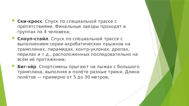 Ски-кросс . Спуск по специальной трассе с препятствиями. Финальные заезды проходят в группах по 4 человека; Слоуп-стайл . Спуск по специальной трассе с выполнением серии акробатических прыжков на трамплинах, пирамидах, контр-уклонах, дропах, перилах и т.д., расположенных последовательно на всём её протяжении; Биг-эйр . Спортсмены прыгают на лыжах с большого трамплина, выполняя в полёте разные трюки. Длина полётов — примерно от 5 до 30 метров; 