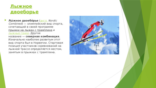 Лыжное двоеборье Лы́жное двоебо́рье  ( англ.   Nordic Combined ) — олимпийский вид спорта, сочетающий в своей программе  прыжки на лыжах с трамплина  и  лыжные гонки . Другое название —  северная комбинация . Изначально наиболее развитым этот вид спорта был в Норвегии. Стартовая позиция участников соревнований на лыжной трассе определяется местом, занятым в прыжках с трамплина. 