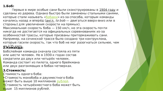 1.Боб: П ервые в мире особые сани были сконструированы в  1904 году  и сделаны из дерева. Однако быстро были заменены стальными санями, которые стали называть « бобами » из-за способа, которым команды качались назад и вперёд ( англ.   to bob  — двигаться вверх-вниз или в стороны) для увеличения скорости на прямых).  Максимальная скорость боба — 150 км/ч, но эта скорость почти никогда не достигается на официальных соревнованиях из-за особенностей трассы, которые призваны притормаживать сани. Например, на сочинской трассе было создано три контруклона, которые гасили скорость, так что боб не мог разогнаться сильнее, чем до 135 км/ч. 2.Команда: Бобслейная команда сначала состояла из пяти или шести человек. Но в 1930-х годах состав сократили до двух или четырёх человек. Команда состоит из пилота, одного брейкмана или двух разгоняющих в бобах-четверках. 3.Стоимость: Стоимость одного боба: Стоимость монобоба и двухместного боба может быть выше 10 миллионов  рублей . Стоимость четырёхместного боба может быть выше  15 миллионов рублей. 