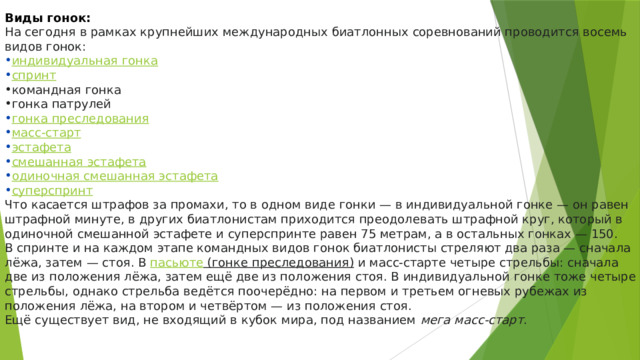 Виды гонок: На сегодня в рамках крупнейших международных биатлонных соревнований проводится восемь видов гонок: индивидуальная гонка спринт командная гонка гонка патрулей гонка преследования масс-старт эстафета смешанная эстафета одиночная смешанная эстафета суперспринт Что касается штрафов за промахи, то в одном виде гонки — в индивидуальной гонке — он равен штрафной минуте, в других биатлонистам приходится преодолевать штрафной круг, который в одиночной смешанной эстафете и суперспринте равен 75 метрам, а в остальных гонках — 150. В спринте и на каждом этапе командных видов гонок биатлонисты стреляют два раза — сначала лёжа, затем — стоя. В  пасьюте (гонке преследования)  и масс-старте четыре стрельбы: сначала две из положения лёжа, затем ещё две из положения стоя. В индивидуальной гонке тоже четыре стрельбы, однако стрельба ведётся поочерёдно: на первом и третьем огневых рубежах из положения лёжа, на втором и четвёртом — из положения стоя. Ещё существует вид, не входящий в кубок мира, под названием  мега масс-старт . 