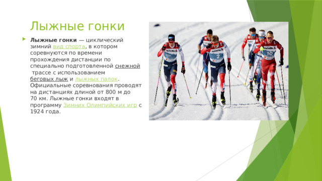 Лыжные гонки Лыжные гонки  — циклический зимний  вид спорта , в котором соревнуются по времени прохождения дистанции по специально подготовленной  снежной  трассе с использованием  беговых лыж  и  лыжных палок . Официальные соревнования проводят на дистанциях длиной от 800 м до 70 км. Лыжные гонки входят в программу  Зимних Олимпийских игр  с 1924 года. 