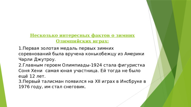 Несколько интересных фактов о зимних Олимпийских играх: 1.Первая золотая медаль первых зимних соревнований была вручена конькобежцу из Америки Чарли Джутроу. 2.Главным героем Олимпиады-1924 стала фигуристка Соня Хени самая юная участница. Ей тогда не было ещё 12 лет. 3.Первый талисман появился на XII играх в Инсбруке в 1976 году, им стал снеговик. 