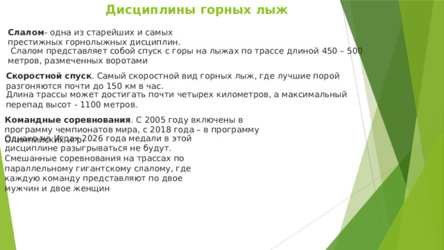Дисциплины горных лыж Слалом - одна из старейших и самых престижных горнолыжных дисциплин.   Слалом представляет собой спуск с горы на лыжах по трассе длиной 450 – 500 метров, размеченных воротами Скоростной спуск . Самый скоростной вид горных лыж, где лучшие порой разгоняются почти до 150 км в час.  Длина трассы может достигать почти четырех километров, а максимальный перепад высот - 1100 метров. Командные соревнования . С 2005 году включены в программу чемпионатов мира, с 2018 года – в программу Олимпийских игр. Однако на Играх 2026 года медали в этой дисциплине разыгрываться не будут. Смешанные соревнования на трассах по параллельному гигантскому слалому, где каждую команду представляют по двое мужчин и двое женщин  