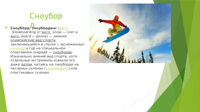 Сноуборд Сноубо́рд ,  сноубо́рдинг  ( англ.   Snowboarding  от  англ.   snow  — снег и  англ.   board  — доска) — зимний  олимпийский вид спорта , заключающийся в спуске с заснеженных  склонов  и гор на специальном спортивном снаряде —  сноуборде . Изначально зимний вид спорта, хотя отдельные экстремалы освоили его даже  летом , катаясь на сноуборде на песчаных склонах ( сэндбординг ) или пластиковых склонах. 