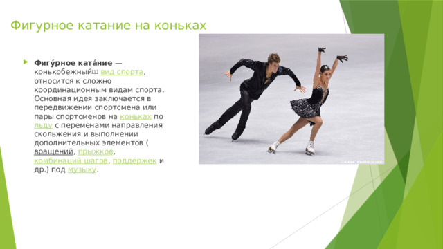 Фигурное катание на коньках Фигу́рное ката́ние  — конькобежный [1]   вид спорта , относится к сложно координационным видам спорта. Основная идея заключается в передвижении спортсмена или пары спортсменов на  коньках  по  льду  с переменами направления скольжения и выполнении дополнительных элементов ( вращений ,  прыжков ,  комбинаций шагов ,  поддержек  и др.) под  музыку . 
