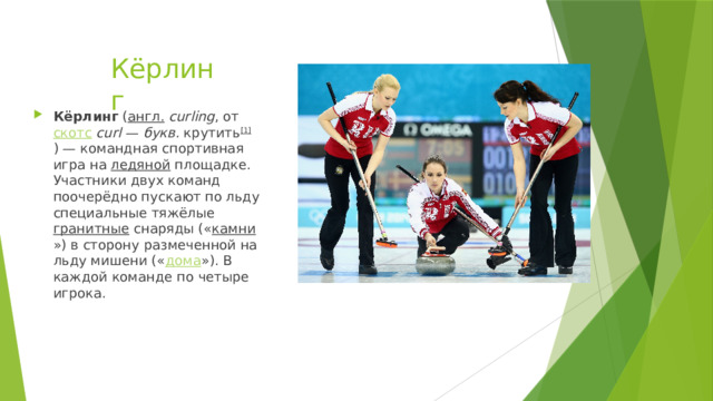 Кёрлинг Кёрлинг  ( англ.   curling , от  скотс   curl  —  букв.  крутить [1] ) — командная спортивная игра на  ледяной  площадке. Участники двух команд поочерёдно пускают по льду специальные тяжёлые  гранитные  снаряды (« камни ») в сторону размеченной на льду мишени (« дома »). В каждой команде по четыре игрока. 